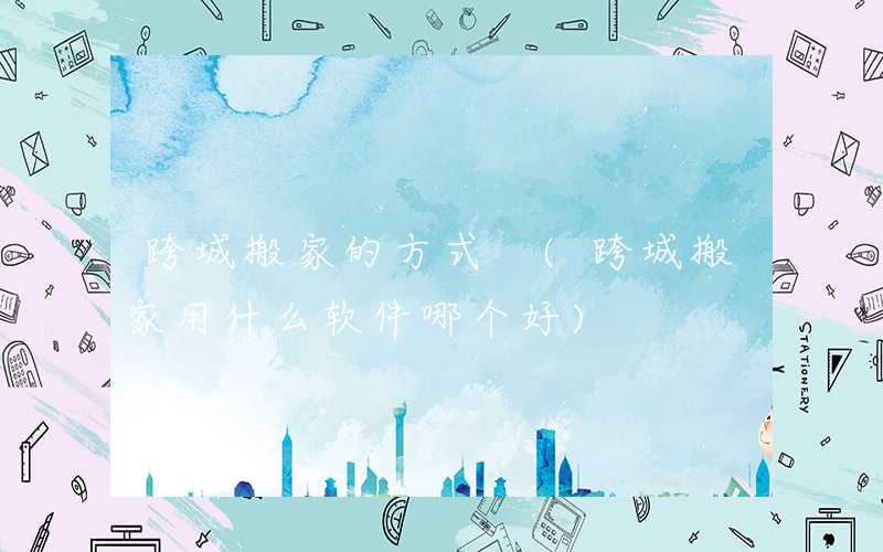 跨城搬家的方式 (跨城搬家用什么软件哪个好)